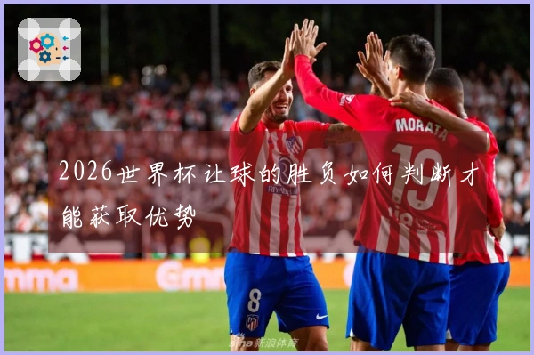 2026世界杯让球的胜负如何判断才能获取优势